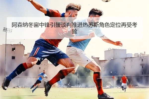 阿森纳冬窗中锋引援谈判推进热苏斯角色定位再受考验