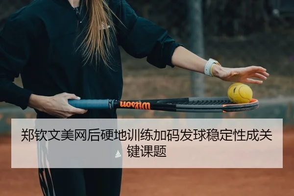 郑钦文美网后硬地训练加码发球稳定性成关键课题