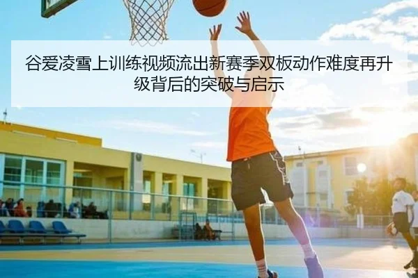 谷爱凌雪上训练视频流出新赛季双板动作难度再升级背后的突破与启示